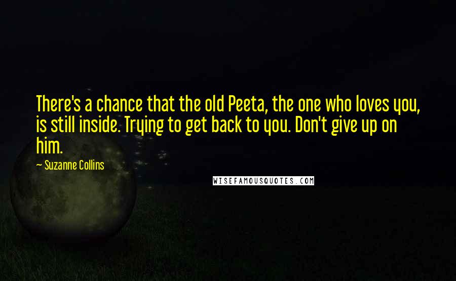 Suzanne Collins Quotes: There's a chance that the old Peeta, the one who loves you, is still inside. Trying to get back to you. Don't give up on him.