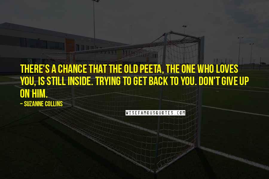 Suzanne Collins Quotes: There's a chance that the old Peeta, the one who loves you, is still inside. Trying to get back to you. Don't give up on him.