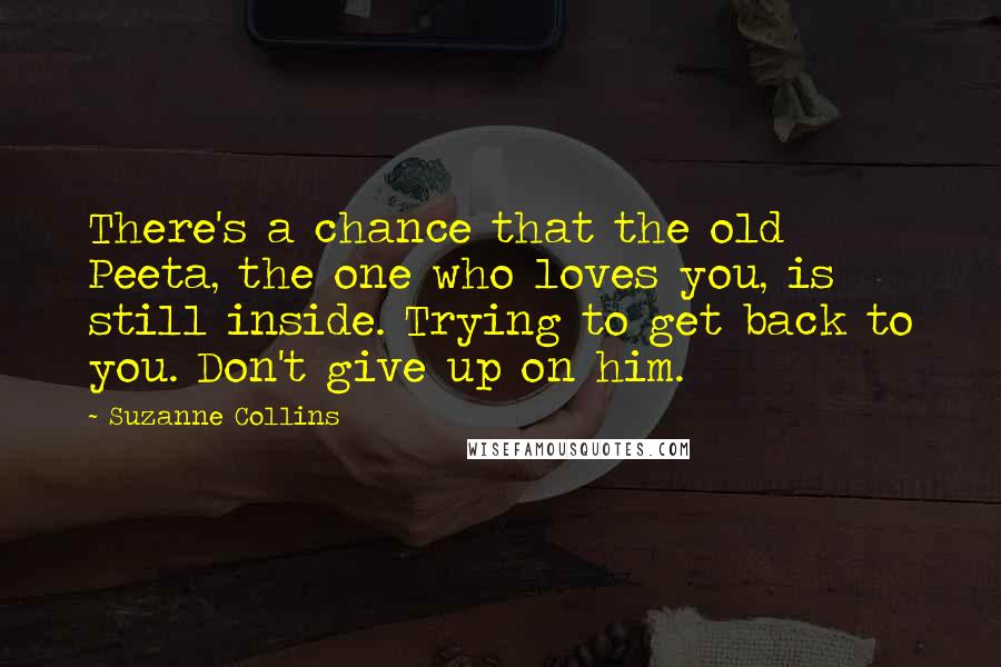 Suzanne Collins Quotes: There's a chance that the old Peeta, the one who loves you, is still inside. Trying to get back to you. Don't give up on him.