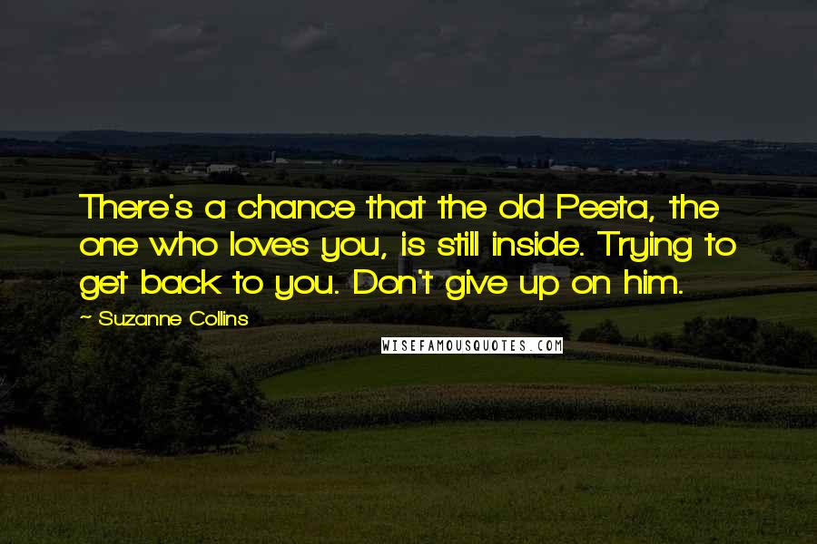 Suzanne Collins Quotes: There's a chance that the old Peeta, the one who loves you, is still inside. Trying to get back to you. Don't give up on him.