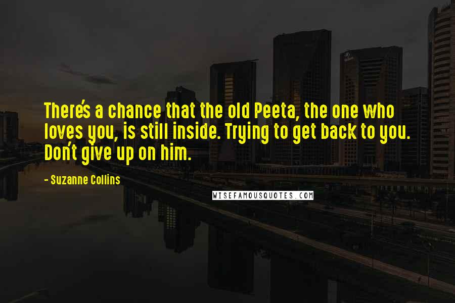 Suzanne Collins Quotes: There's a chance that the old Peeta, the one who loves you, is still inside. Trying to get back to you. Don't give up on him.