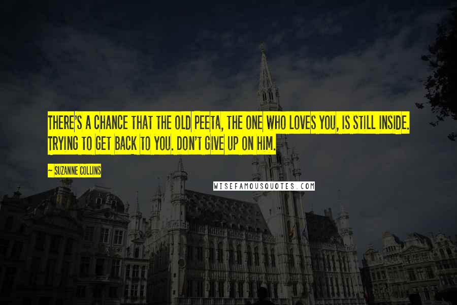 Suzanne Collins Quotes: There's a chance that the old Peeta, the one who loves you, is still inside. Trying to get back to you. Don't give up on him.