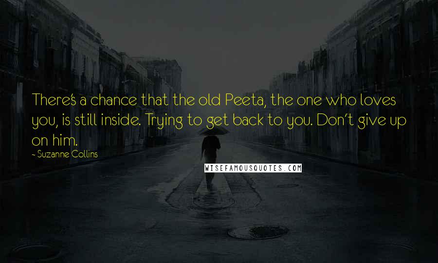 Suzanne Collins Quotes: There's a chance that the old Peeta, the one who loves you, is still inside. Trying to get back to you. Don't give up on him.