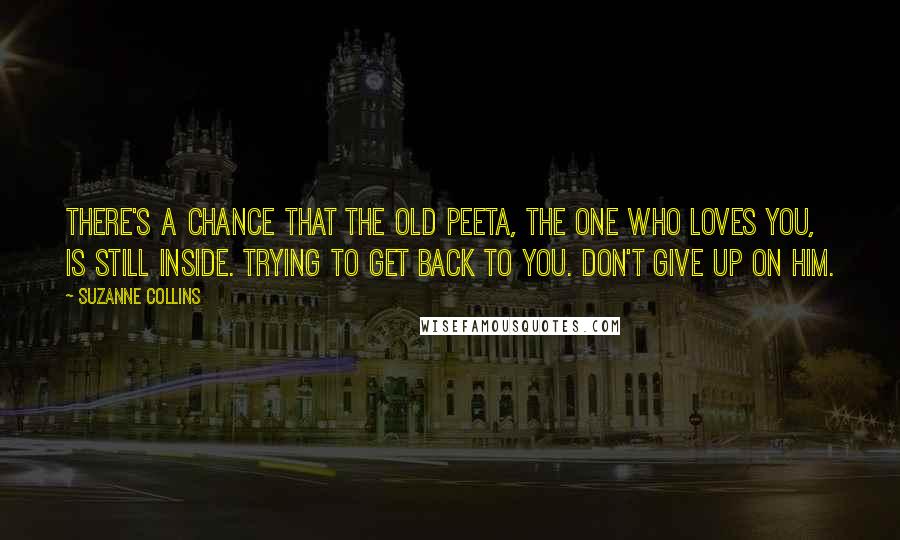 Suzanne Collins Quotes: There's a chance that the old Peeta, the one who loves you, is still inside. Trying to get back to you. Don't give up on him.