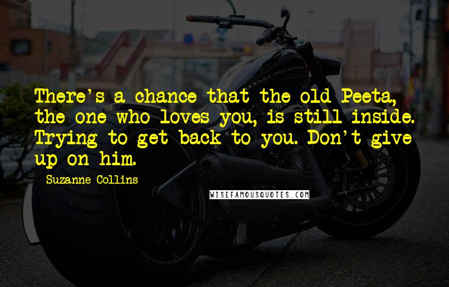 Suzanne Collins Quotes: There's a chance that the old Peeta, the one who loves you, is still inside. Trying to get back to you. Don't give up on him.