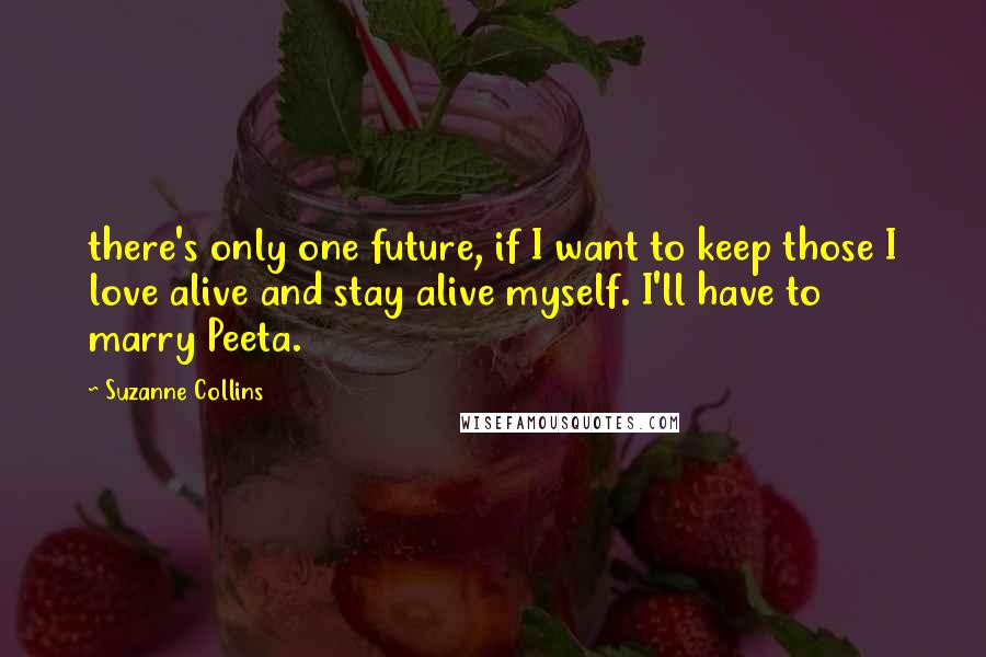 Suzanne Collins Quotes: there's only one future, if I want to keep those I love alive and stay alive myself. I'll have to marry Peeta.