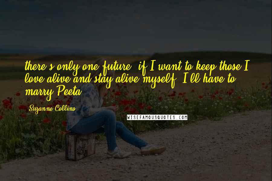 Suzanne Collins Quotes: there's only one future, if I want to keep those I love alive and stay alive myself. I'll have to marry Peeta.