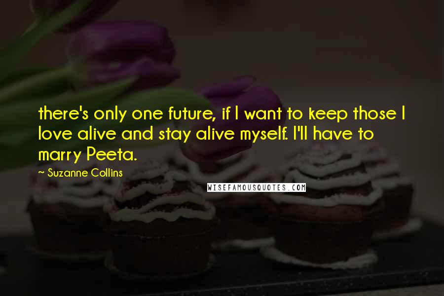 Suzanne Collins Quotes: there's only one future, if I want to keep those I love alive and stay alive myself. I'll have to marry Peeta.