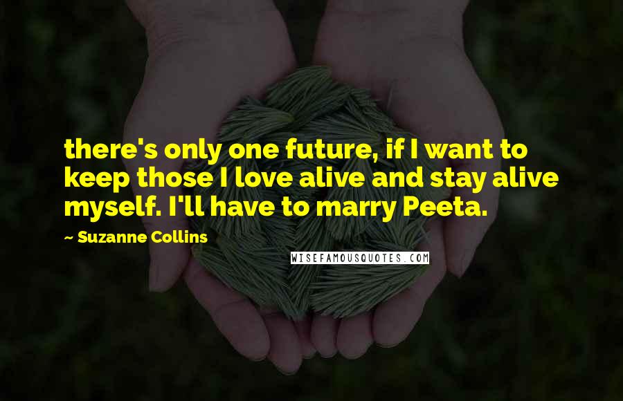 Suzanne Collins Quotes: there's only one future, if I want to keep those I love alive and stay alive myself. I'll have to marry Peeta.