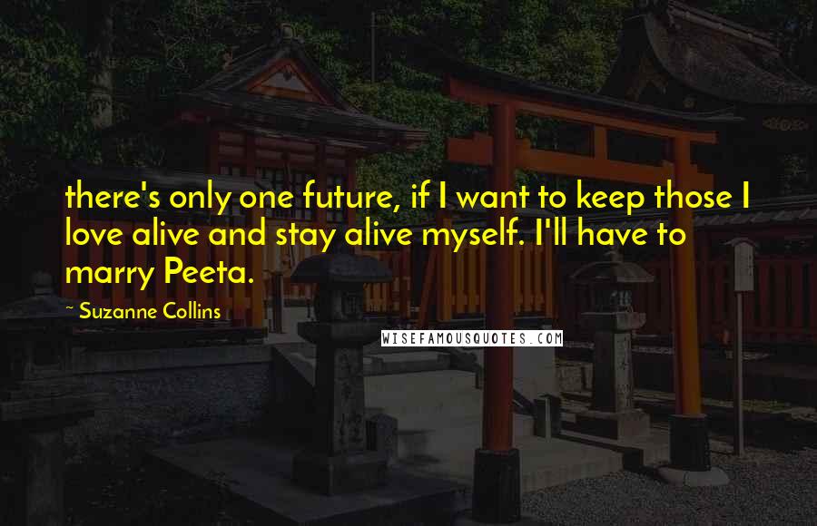 Suzanne Collins Quotes: there's only one future, if I want to keep those I love alive and stay alive myself. I'll have to marry Peeta.