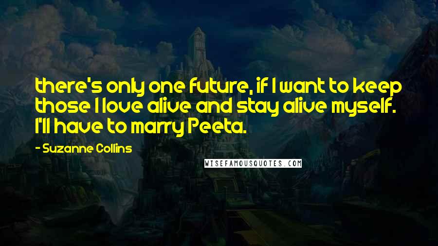 Suzanne Collins Quotes: there's only one future, if I want to keep those I love alive and stay alive myself. I'll have to marry Peeta.