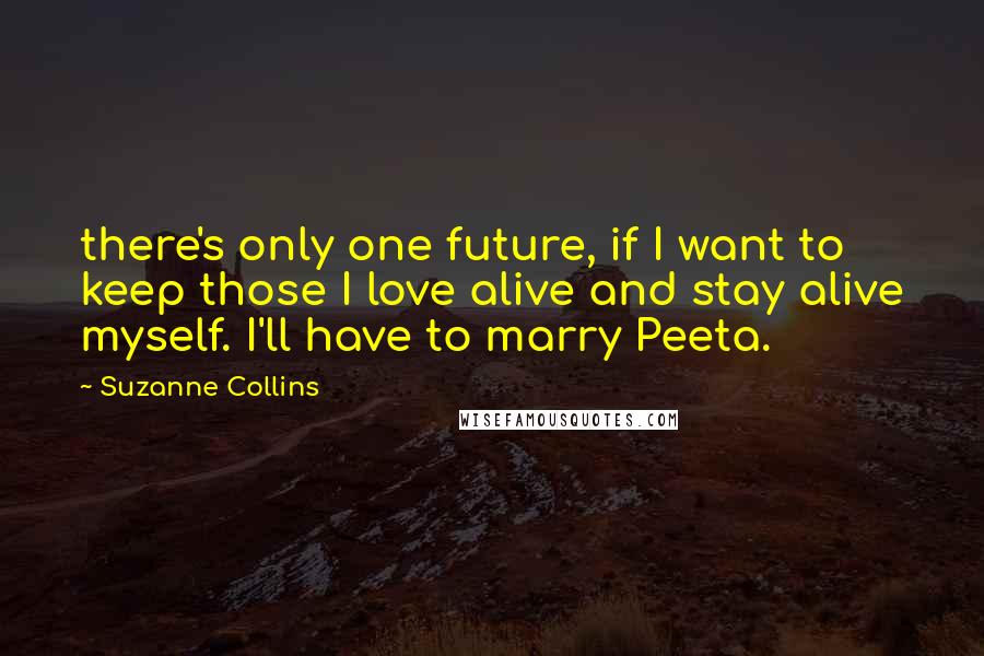 Suzanne Collins Quotes: there's only one future, if I want to keep those I love alive and stay alive myself. I'll have to marry Peeta.