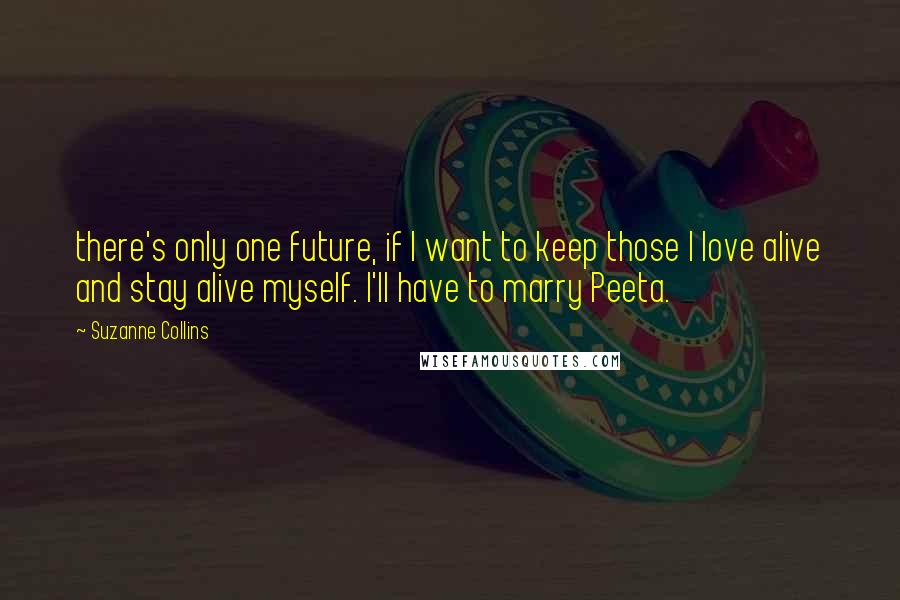 Suzanne Collins Quotes: there's only one future, if I want to keep those I love alive and stay alive myself. I'll have to marry Peeta.