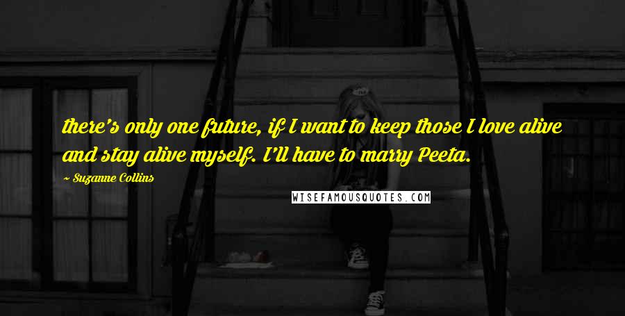 Suzanne Collins Quotes: there's only one future, if I want to keep those I love alive and stay alive myself. I'll have to marry Peeta.