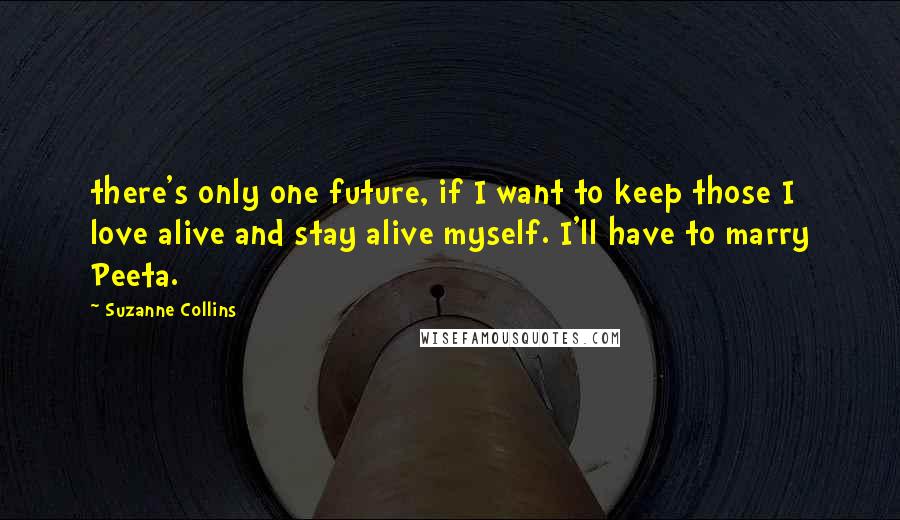 Suzanne Collins Quotes: there's only one future, if I want to keep those I love alive and stay alive myself. I'll have to marry Peeta.