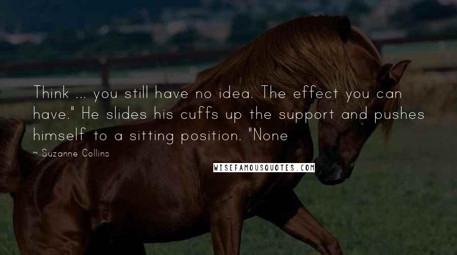 Suzanne Collins Quotes: Think ... you still have no idea. The effect you can have." He slides his cuffs up the support and pushes himself to a sitting position. "None