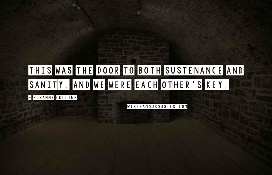 Suzanne Collins Quotes: This was the door to both sustenance and sanity. And we were each other's key.