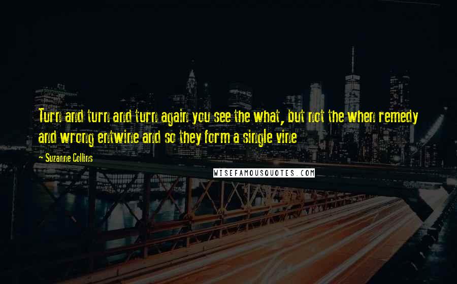 Suzanne Collins Quotes: Turn and turn and turn again you see the what, but not the when remedy and wrong entwine and so they form a single vine