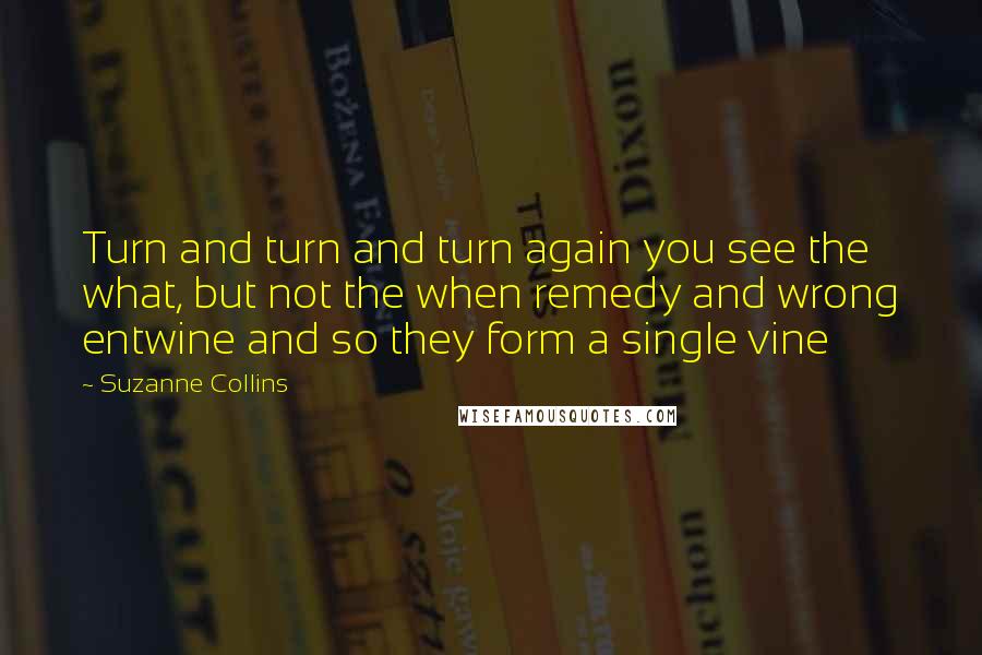 Suzanne Collins Quotes: Turn and turn and turn again you see the what, but not the when remedy and wrong entwine and so they form a single vine