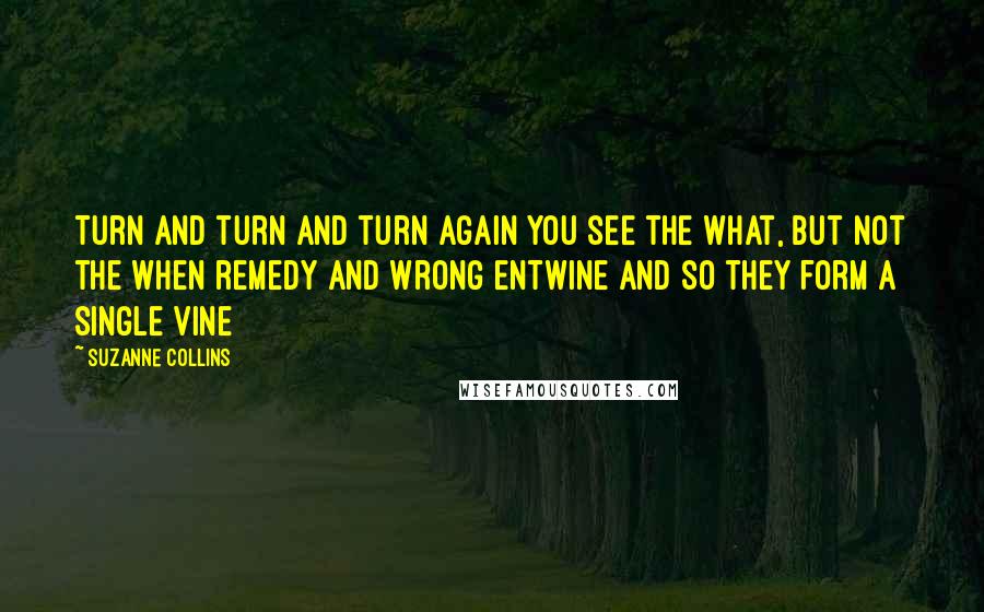 Suzanne Collins Quotes: Turn and turn and turn again you see the what, but not the when remedy and wrong entwine and so they form a single vine