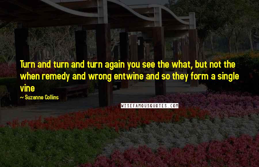 Suzanne Collins Quotes: Turn and turn and turn again you see the what, but not the when remedy and wrong entwine and so they form a single vine