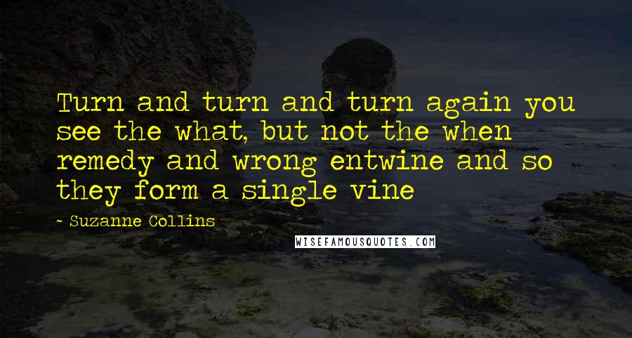 Suzanne Collins Quotes: Turn and turn and turn again you see the what, but not the when remedy and wrong entwine and so they form a single vine