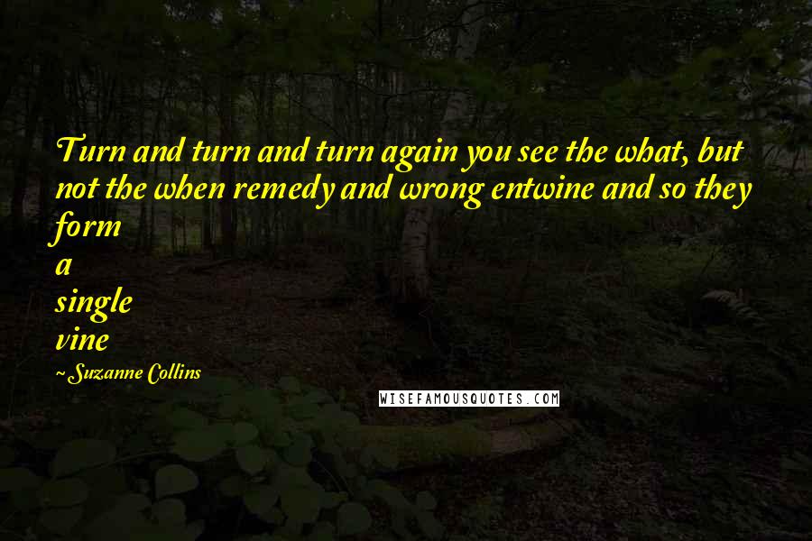 Suzanne Collins Quotes: Turn and turn and turn again you see the what, but not the when remedy and wrong entwine and so they form a single vine