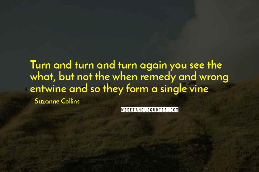 Suzanne Collins Quotes: Turn and turn and turn again you see the what, but not the when remedy and wrong entwine and so they form a single vine