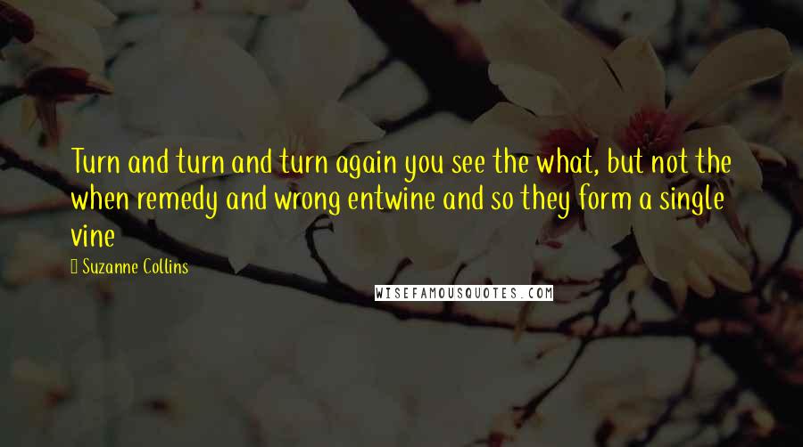 Suzanne Collins Quotes: Turn and turn and turn again you see the what, but not the when remedy and wrong entwine and so they form a single vine