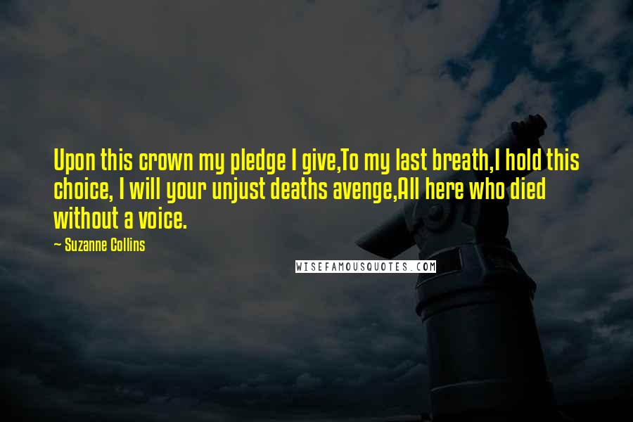 Suzanne Collins Quotes: Upon this crown my pledge I give,To my last breath,I hold this choice, I will your unjust deaths avenge,All here who died without a voice.