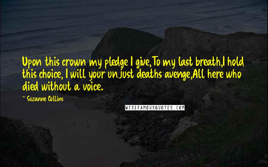 Suzanne Collins Quotes: Upon this crown my pledge I give,To my last breath,I hold this choice, I will your unjust deaths avenge,All here who died without a voice.