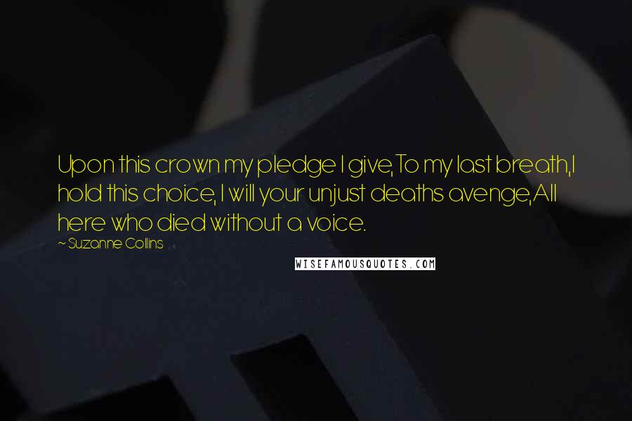 Suzanne Collins Quotes: Upon this crown my pledge I give,To my last breath,I hold this choice, I will your unjust deaths avenge,All here who died without a voice.