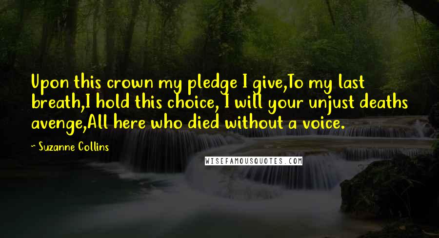 Suzanne Collins Quotes: Upon this crown my pledge I give,To my last breath,I hold this choice, I will your unjust deaths avenge,All here who died without a voice.
