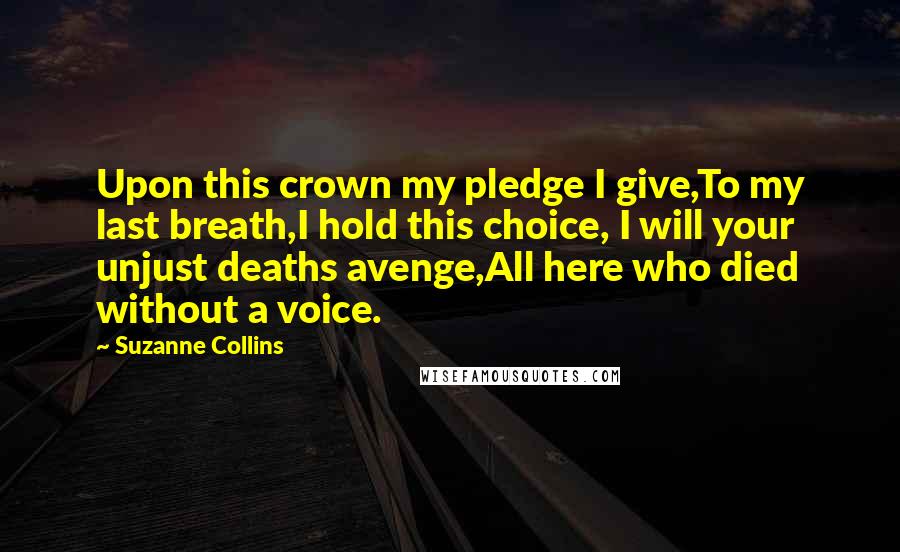 Suzanne Collins Quotes: Upon this crown my pledge I give,To my last breath,I hold this choice, I will your unjust deaths avenge,All here who died without a voice.