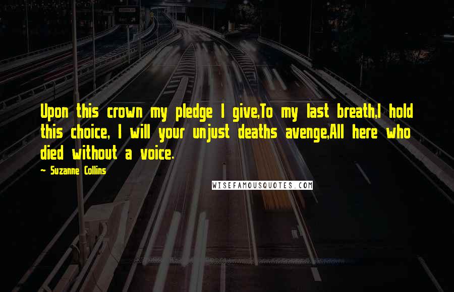 Suzanne Collins Quotes: Upon this crown my pledge I give,To my last breath,I hold this choice, I will your unjust deaths avenge,All here who died without a voice.