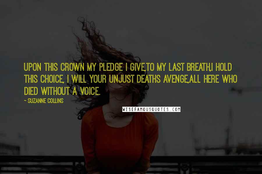Suzanne Collins Quotes: Upon this crown my pledge I give,To my last breath,I hold this choice, I will your unjust deaths avenge,All here who died without a voice.