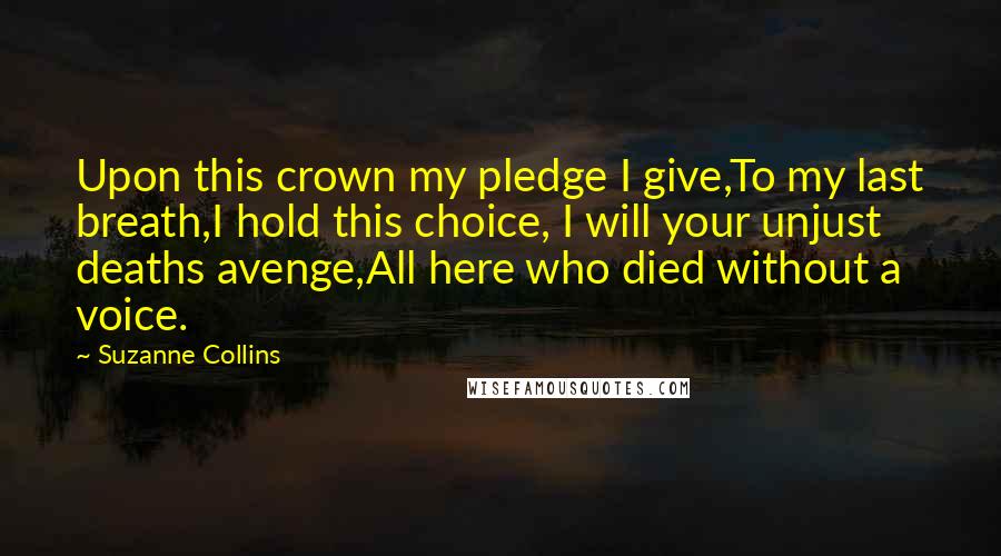 Suzanne Collins Quotes: Upon this crown my pledge I give,To my last breath,I hold this choice, I will your unjust deaths avenge,All here who died without a voice.