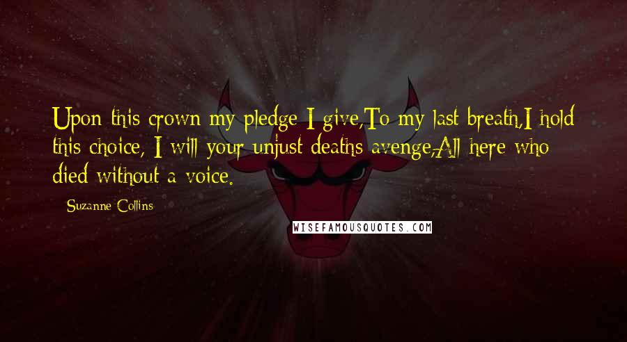 Suzanne Collins Quotes: Upon this crown my pledge I give,To my last breath,I hold this choice, I will your unjust deaths avenge,All here who died without a voice.