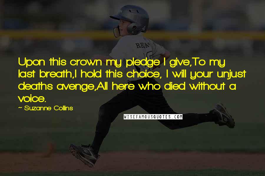 Suzanne Collins Quotes: Upon this crown my pledge I give,To my last breath,I hold this choice, I will your unjust deaths avenge,All here who died without a voice.