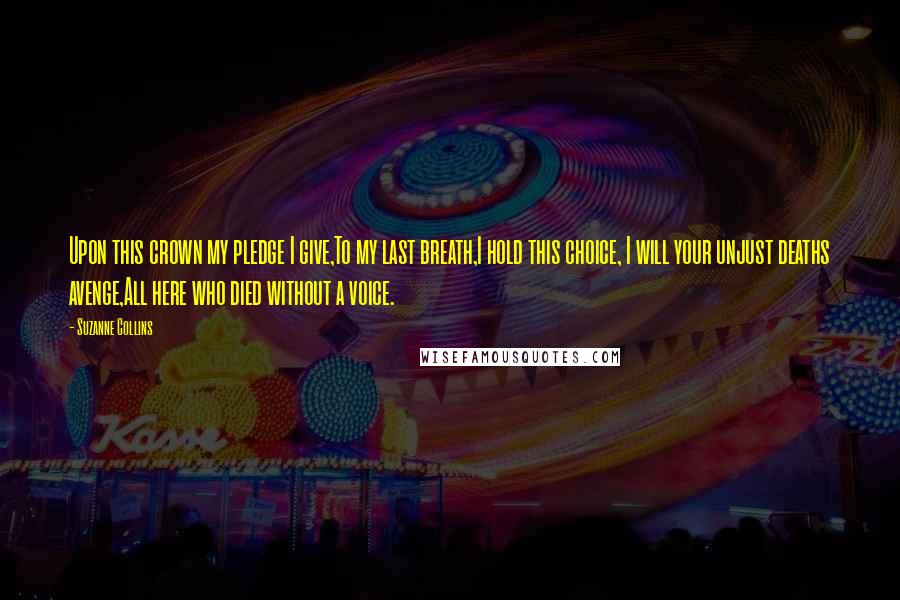 Suzanne Collins Quotes: Upon this crown my pledge I give,To my last breath,I hold this choice, I will your unjust deaths avenge,All here who died without a voice.