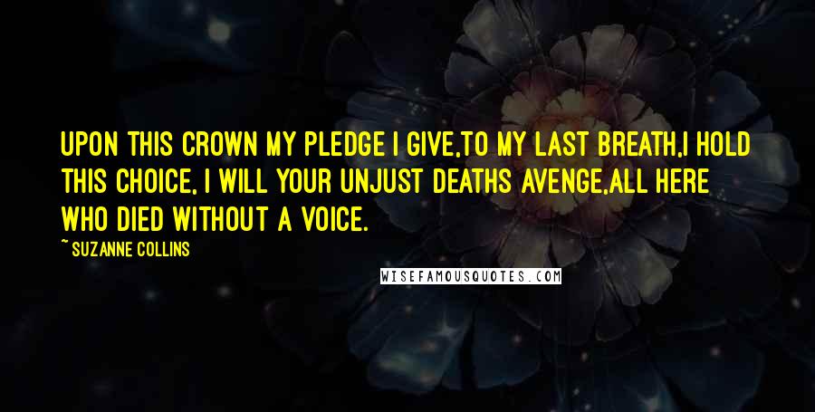 Suzanne Collins Quotes: Upon this crown my pledge I give,To my last breath,I hold this choice, I will your unjust deaths avenge,All here who died without a voice.