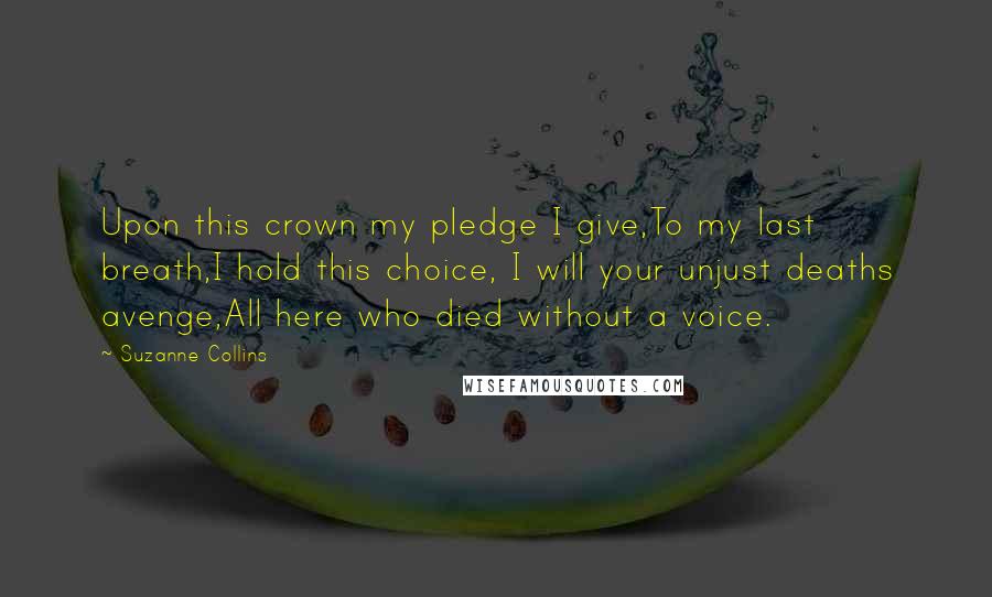 Suzanne Collins Quotes: Upon this crown my pledge I give,To my last breath,I hold this choice, I will your unjust deaths avenge,All here who died without a voice.