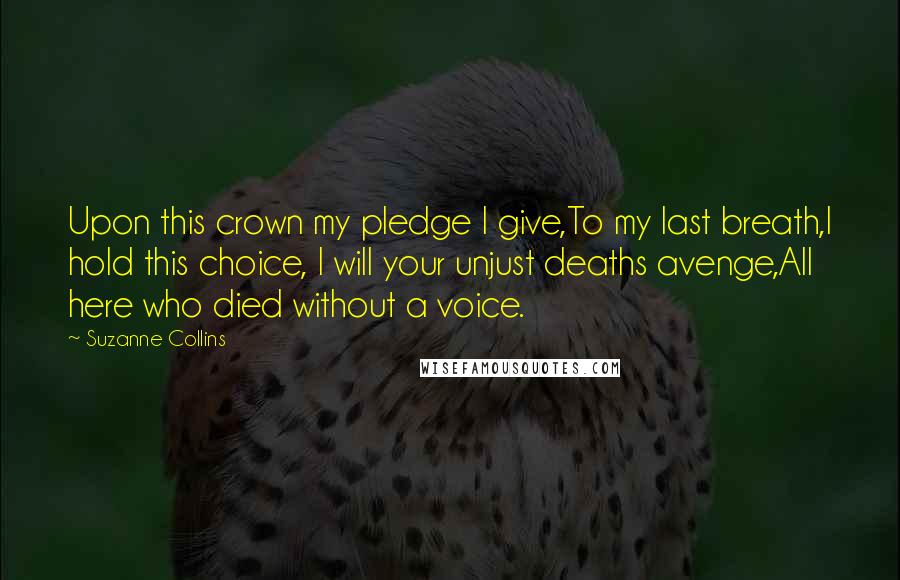 Suzanne Collins Quotes: Upon this crown my pledge I give,To my last breath,I hold this choice, I will your unjust deaths avenge,All here who died without a voice.