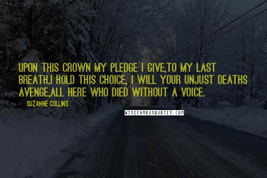 Suzanne Collins Quotes: Upon this crown my pledge I give,To my last breath,I hold this choice, I will your unjust deaths avenge,All here who died without a voice.