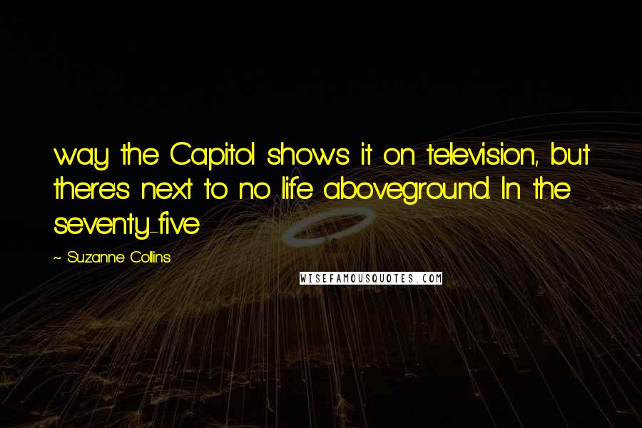 Suzanne Collins Quotes: way the Capitol shows it on television, but there's next to no life aboveground. In the seventy-five