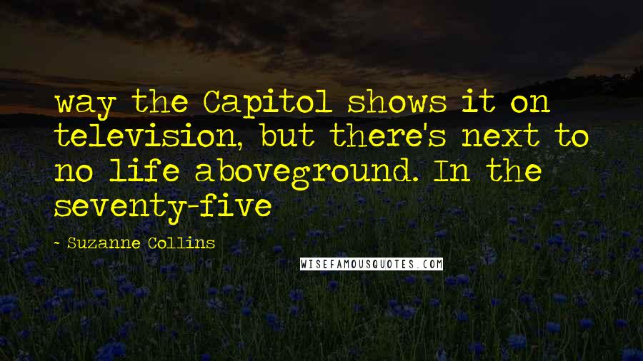 Suzanne Collins Quotes: way the Capitol shows it on television, but there's next to no life aboveground. In the seventy-five
