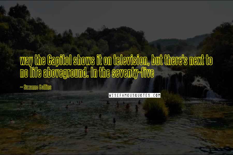 Suzanne Collins Quotes: way the Capitol shows it on television, but there's next to no life aboveground. In the seventy-five