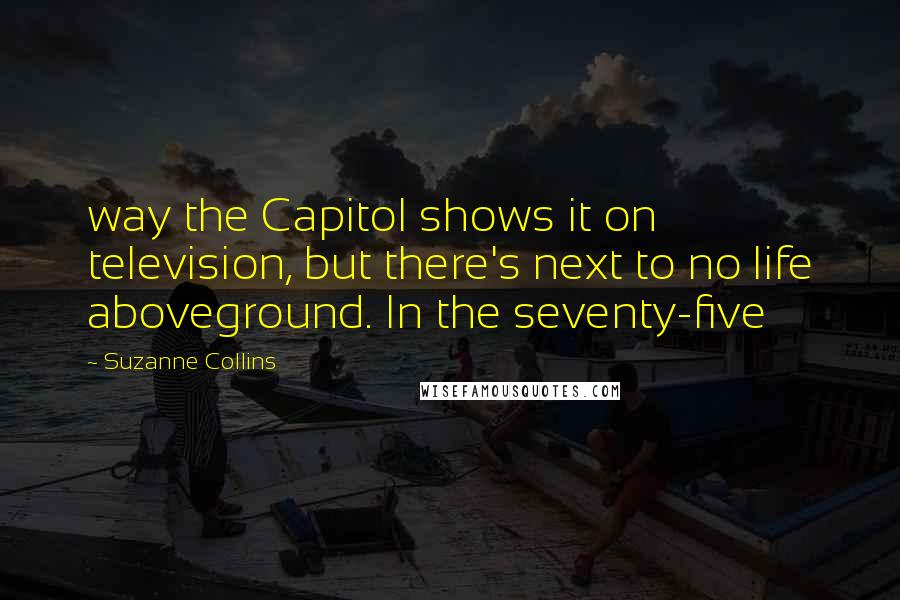 Suzanne Collins Quotes: way the Capitol shows it on television, but there's next to no life aboveground. In the seventy-five