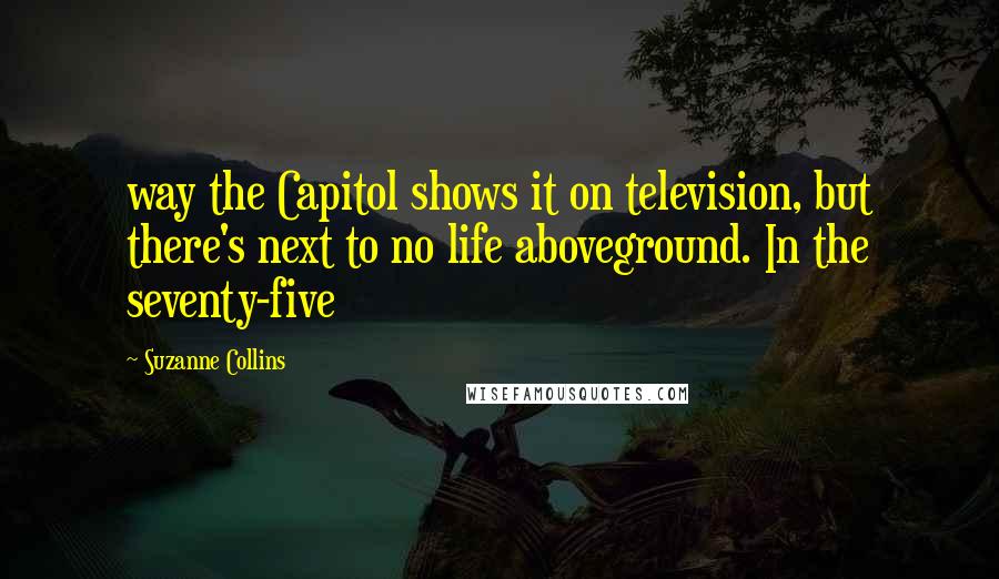 Suzanne Collins Quotes: way the Capitol shows it on television, but there's next to no life aboveground. In the seventy-five