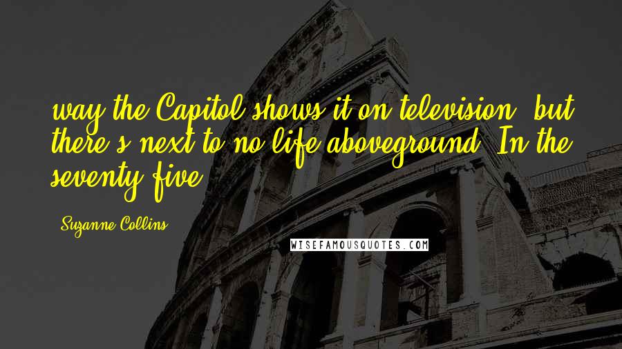 Suzanne Collins Quotes: way the Capitol shows it on television, but there's next to no life aboveground. In the seventy-five